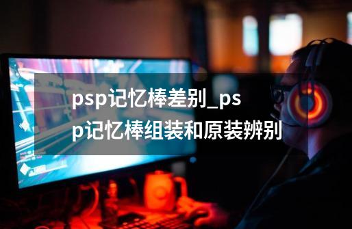 psp记忆棒差别_psp记忆棒组装和原装辨别-第1张-游戏相关-七六启网