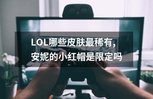 LOL哪些皮肤最稀有,安妮的小红帽是限定吗-第1张-游戏相关-七六启网