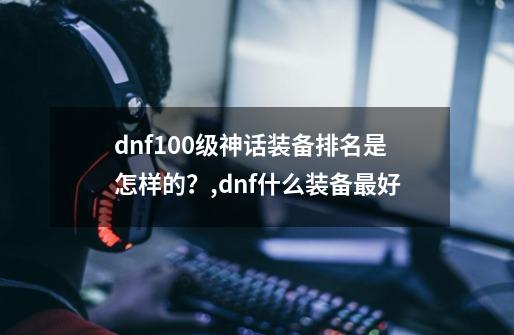 dnf100级神话装备排名是怎样的？,dnf什么装备最好-第1张-游戏相关-七六启网