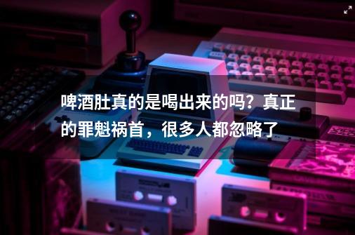 啤酒肚真的是喝出来的吗？真正的罪魁祸首，很多人都忽略了-第1张-游戏相关-七六启网