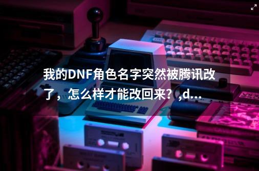 我的DNF角色名字突然被腾讯改了，怎么样才能改回来？,dnf更名卡多少钱?-第1张-游戏相关-七六启网