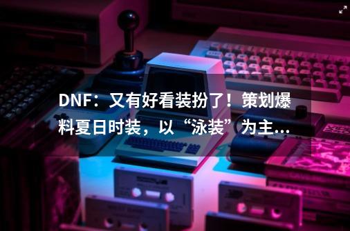 DNF：又有好看装扮了！策划爆料夏日时装，以“泳装”为主题设计-第1张-游戏相关-七六启网