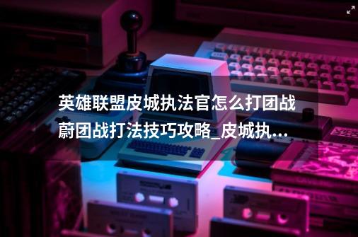 英雄联盟皮城执法官怎么打团战 蔚团战打法技巧攻略_皮城执法官打野q闪-第1张-游戏相关-七六启网