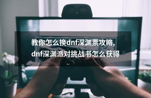 教你怎么换dnf深渊票攻略,dnf深渊派对挑战书怎么获得-第1张-游戏相关-七六启网