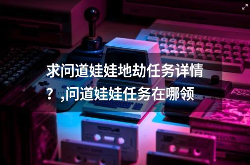 求问道娃娃地劫任务详情？,问道娃娃任务在哪领-第1张-游戏相关-七六启网