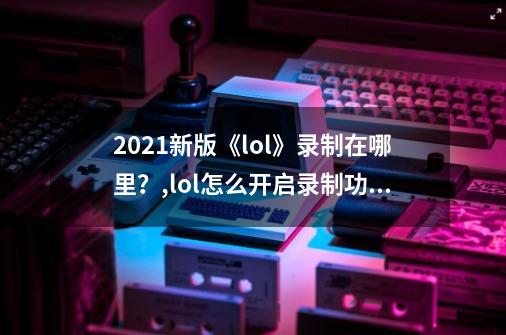 2021新版《lol》录制在哪里？,lol怎么开启录制功能2021-第1张-游戏相关-七六启网