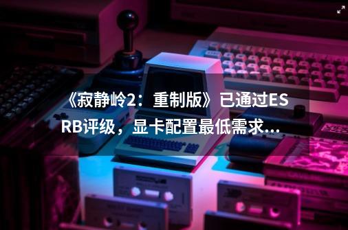 《寂静岭2：重制版》已通过ESRB评级，显卡配置最低需求1070Ti！-第1张-游戏相关-七六启网