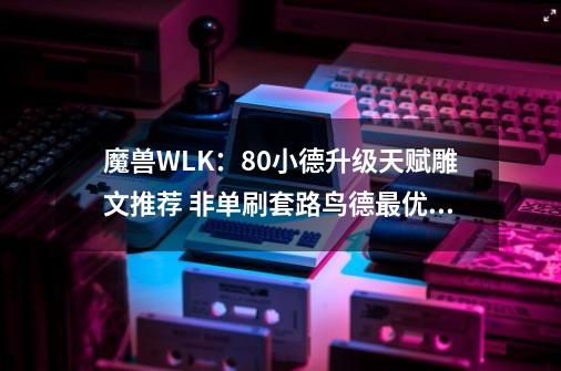 魔兽WLK：80小德升级天赋雕文推荐 非单刷套路鸟德最优猫德其次-第1张-游戏相关-七六启网