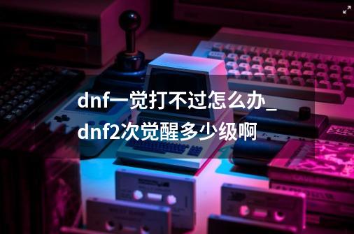 dnf一觉打不过怎么办_dnf2次觉醒多少级啊-第1张-游戏相关-七六启网