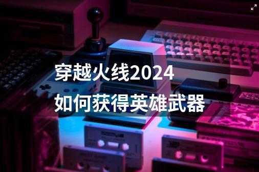 穿越火线2024如何获得英雄武器-第1张-游戏相关-七六启网