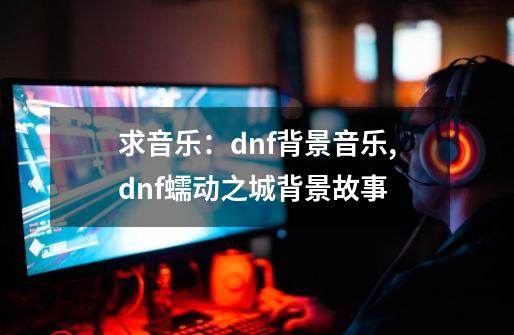 求音乐：dnf背景音乐,dnf蠕动之城背景故事-第1张-游戏相关-七六启网