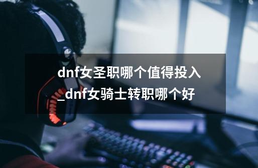 dnf女圣职哪个值得投入_dnf女骑士转职哪个好-第1张-游戏相关-七六启网