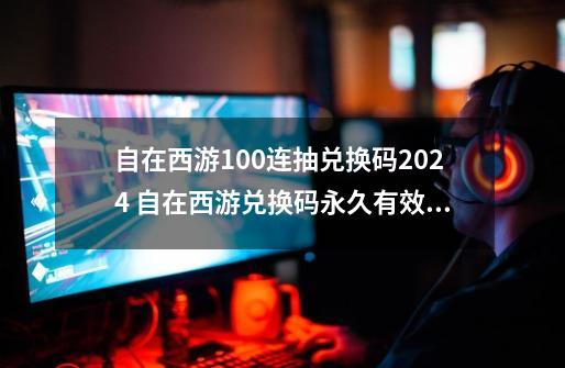 自在西游100连抽兑换码2024 自在西游兑换码永久有效大全-第1张-游戏相关-七六启网