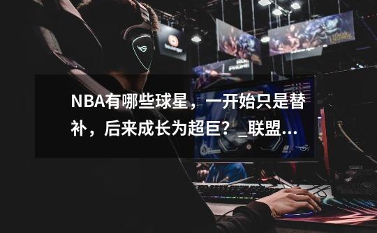 NBA有哪些球星，一开始只是替补，后来成长为超巨？_联盟:这个替补有点强-第1张-游戏相关-七六启网