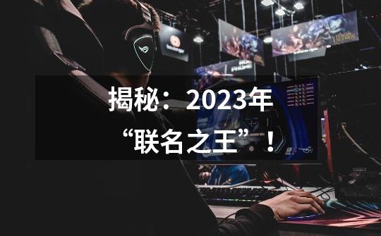 揭秘：2023年“联名之王”！-第1张-游戏相关-七六启网