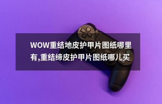 WOW重结地皮护甲片图纸哪里有,重结缔皮护甲片图纸哪儿买-第1张-游戏相关-七六启网