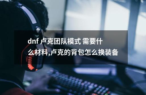 dnf 卢克团队模式 需要什么材料,卢克的背包怎么换装备-第1张-游戏相关-七六启网