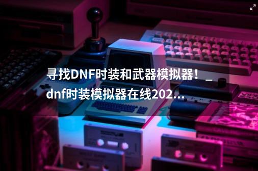 寻找DNF时装和武器模拟器！_dnf时装模拟器在线2021-第1张-游戏相关-七六启网