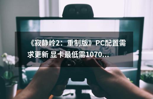 《寂静岭2：重制版》PC配置需求更新 显卡最低需1070Ti-第1张-游戏相关-七六启网