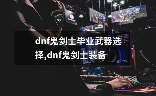 dnf鬼剑士毕业武器选择,dnf鬼剑士装备-第1张-游戏相关-七六启网