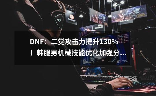 DNF：二觉攻击力提升130%！韩服男机械技能优化加强分析-第1张-游戏相关-七六启网