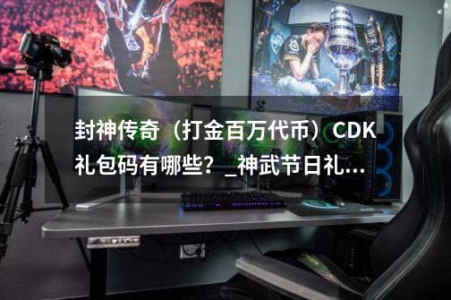 封神传奇（打金百万代币）CDK礼包码有哪些？_神武节日礼包-第1张-游戏相关-七六启网