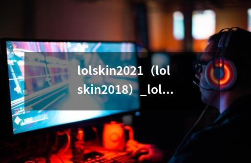 lolskin2021（lolskin2018）_lol skin、英雄联盟皮肤制作-第1张-游戏相关-七六启网