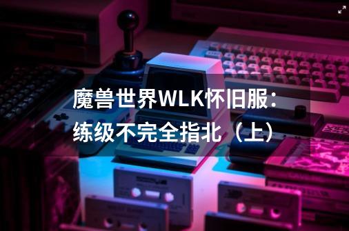 魔兽世界WLK怀旧服：练级不完全指北（上）-第1张-游戏相关-七六启网