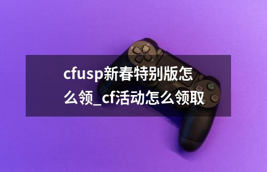 cfusp新春特别版怎么领_cf活动怎么领取-第1张-游戏相关-七六启网