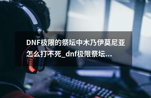 DNF极限的祭坛中木乃伊莫尼亚怎么打不死_dnf极限祭坛有什么用-第1张-游戏相关-七六启网