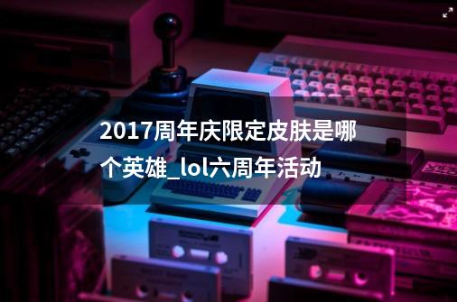 2017周年庆限定皮肤是哪个英雄_lol六周年活动-第1张-游戏相关-七六启网