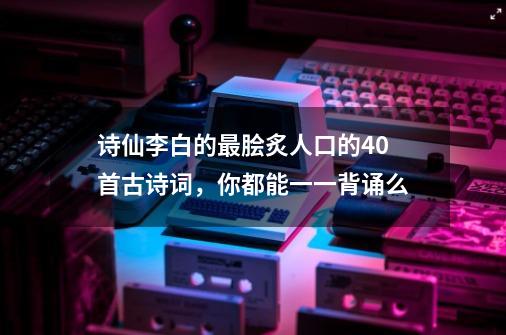 诗仙李白的最脍炙人口的40首古诗词，你都能一一背诵么-第1张-游戏相关-七六启网