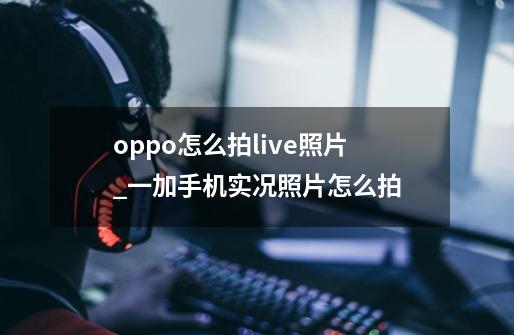 oppo怎么拍live照片_一加手机实况照片怎么拍-第1张-游戏相关-七六启网