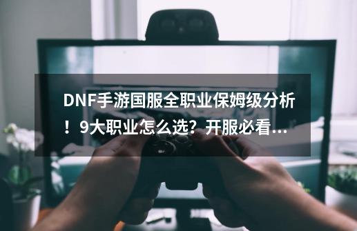 DNF手游国服全职业保姆级分析！9大职业怎么选？开服必看职业篇！-第1张-游戏相关-七六启网