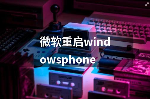 微软重启windowsphone-第1张-游戏相关-七六启网