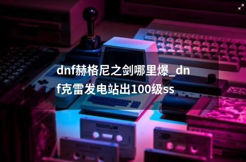 dnf赫格尼之剑哪里爆_dnf克雷发电站出100级ss-第1张-游戏相关-七六启网