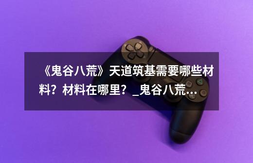 《鬼谷八荒》天道筑基需要哪些材料？材料在哪里？_鬼谷八荒天道筑基天劫-第1张-游戏相关-七六启网