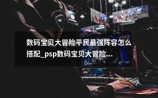 数码宝贝大冒险平民最强阵容怎么搭配_psp数码宝贝大冒险攻略技能-第1张-游戏相关-七六启网