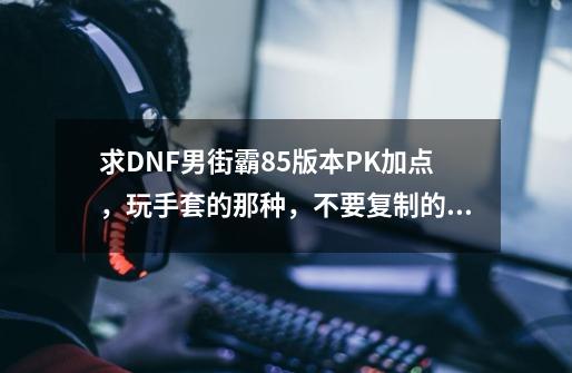 求DNF男街霸85版本PK加点，玩手套的那种，不要复制的，最好能说一下取舍的原因_dnf2021男街霸加点-第1张-游戏相关-七六启网