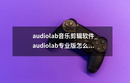 audiolab音乐剪辑软件_audiolab专业版怎么设置中文-第1张-游戏相关-七六启网