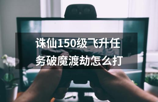 诛仙150级飞升任务破魔渡劫怎么打-第1张-游戏相关-七六启网