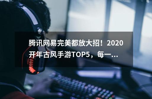 腾讯网易完美都放大招！2020开年古风手游TOP5，每一款都堪比端游-第1张-游戏相关-七六启网