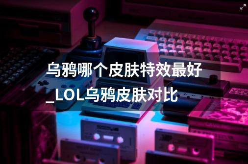 乌鸦哪个皮肤特效最好_LOL乌鸦皮肤对比-第1张-游戏相关-七六启网