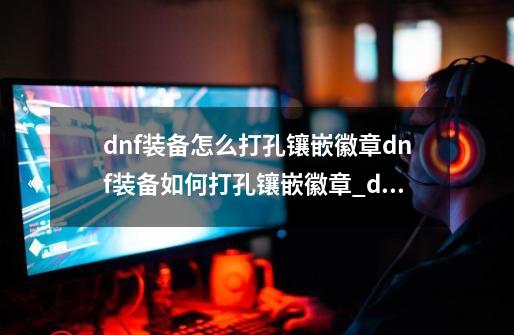 dnf装备怎么打孔镶嵌徽章dnf装备如何打孔镶嵌徽章_dnf100版本装备打孔-第1张-游戏相关-七六启网