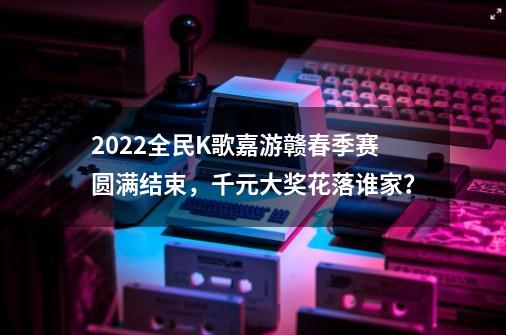 2022全民K歌嘉游赣春季赛圆满结束，千元大奖花落谁家？-第1张-游戏相关-七六启网