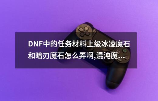 DNF中的任务材料上级冰凌魔石和暗刃魔石怎么弄啊?,混沌魔石碎片哪里刷-第1张-游戏相关-七六启网