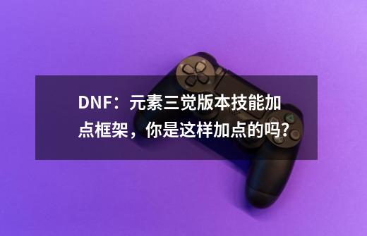 DNF：元素三觉版本技能加点框架，你是这样加点的吗？-第1张-游戏相关-七六启网