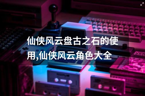 仙侠风云盘古之石的使用,仙侠风云角色大全-第1张-游戏相关-七六启网