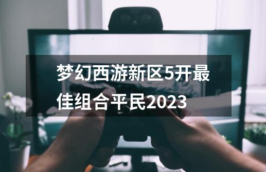 梦幻西游新区5开最佳组合平民2023-第1张-游戏相关-七六启网