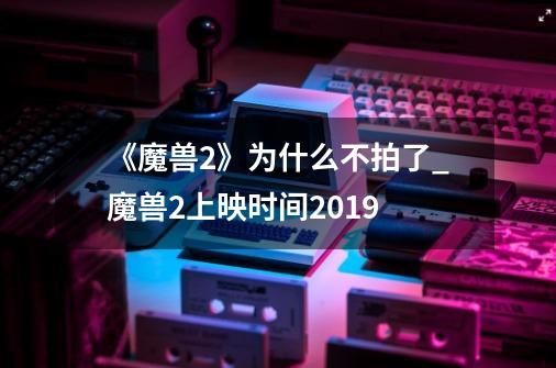 《魔兽2》为什么不拍了?_魔兽2上映时间2019-第1张-游戏相关-七六启网